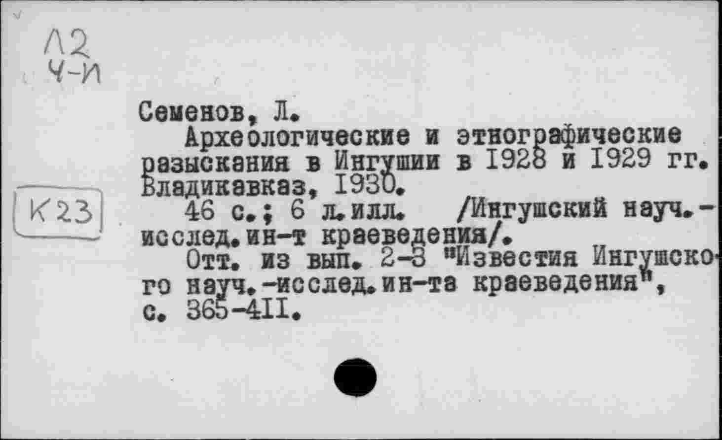 ﻿Д2
Ч~У\
К23
Семенов, Л.
Археологические и этнографические разыскания в Ингушии в I92ö и 1929 гг. Владикавказ, 1930.
46 с.; 6 л.илл. /Ингушский науч.-исслед.ин-т краеведения/.
Отт. из выл. 2-3 “Известия Ингушского науч.-исслед.ин-та краеведения", с. 365-411.